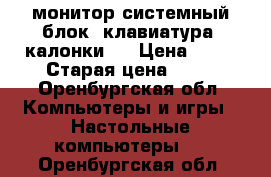 монитор,системный блок, клавиатура, калонки , › Цена ­ 15 › Старая цена ­ 34 - Оренбургская обл. Компьютеры и игры » Настольные компьютеры   . Оренбургская обл.